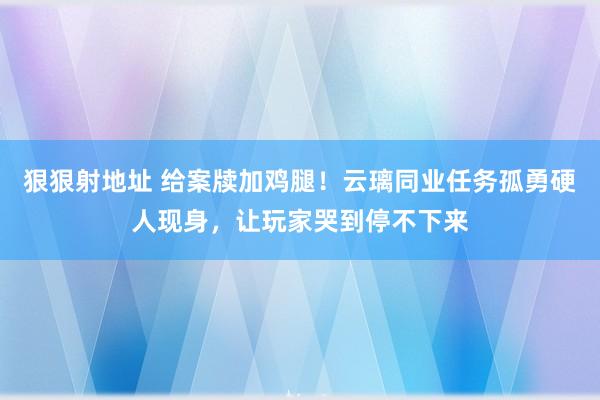 狠狠射地址 给案牍加鸡腿！云璃同业任务孤勇硬人现身，让玩家哭到停不下来