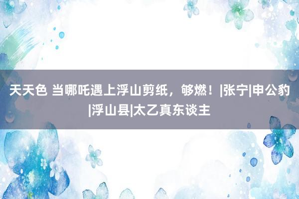 天天色 当哪吒遇上浮山剪纸，够燃！|张宁|申公豹|浮山县|太乙真东谈主