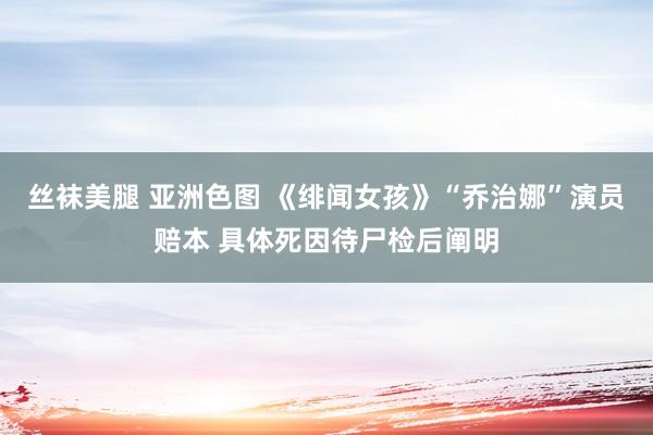 丝袜美腿 亚洲色图 《绯闻女孩》“乔治娜”演员赔本 具体死因待尸检后阐明