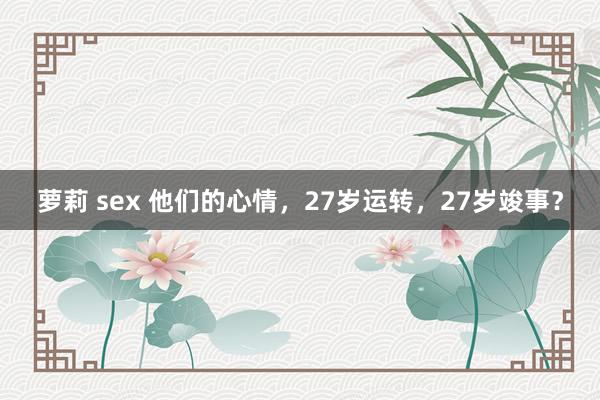 萝莉 sex 他们的心情，27岁运转，27岁竣事？