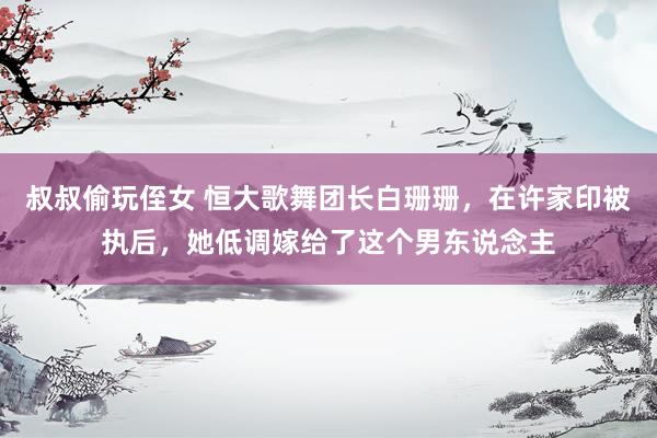 叔叔偷玩侄女 恒大歌舞团长白珊珊，在许家印被执后，她低调嫁给了这个男东说念主