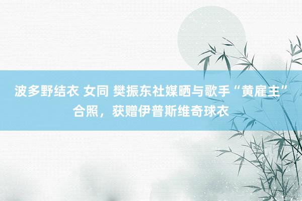 波多野结衣 女同 樊振东社媒晒与歌手“黄雇主”合照，获赠伊普斯维奇球衣