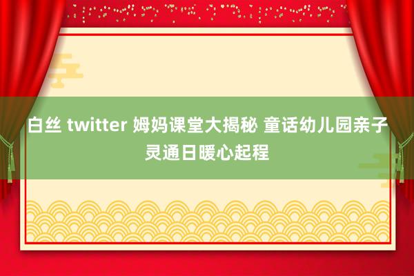 白丝 twitter 姆妈课堂大揭秘 童话幼儿园亲子灵通日暖心起程