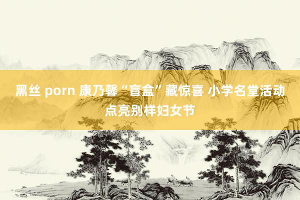 黑丝 porn 康乃馨“盲盒”藏惊喜 小学名堂活动点亮别样妇女节