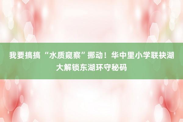 我要搞搞 “水质窥察”挪动！华中里小学联袂湖大解锁东湖环守秘码