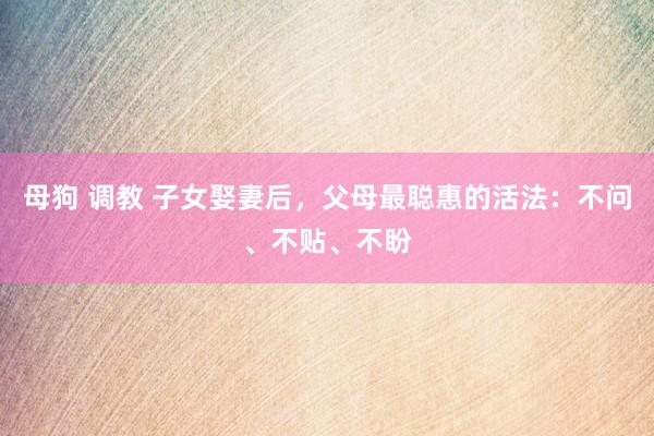 母狗 调教 子女娶妻后，父母最聪惠的活法：不问、不贴、不盼