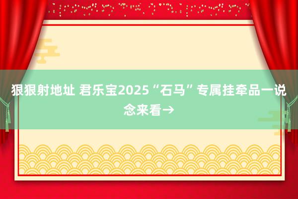 狠狠射地址 君乐宝2025“石马”专属挂牵品一说念来看→