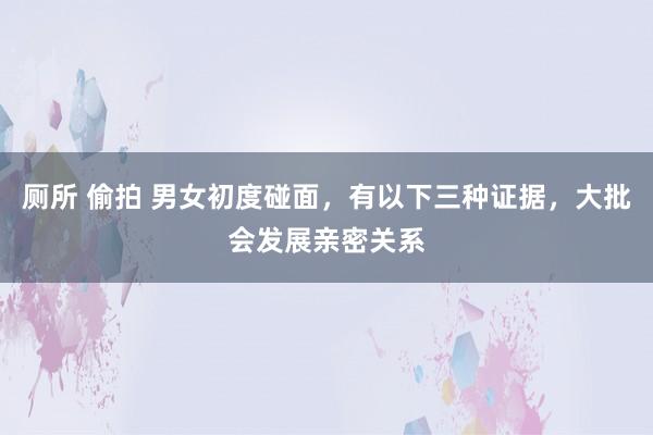 厕所 偷拍 男女初度碰面，有以下三种证据，大批会发展亲密关系