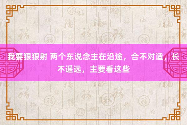 我要狠狠射 两个东说念主在沿途，合不对适，长不遥远，主要看这些