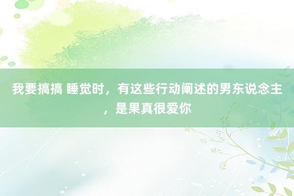 我要搞搞 睡觉时，有这些行动阐述的男东说念主，是果真很爱你