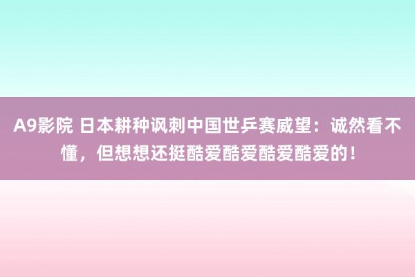 A9影院 日本耕种讽刺中国世乒赛威望：诚然看不懂，但想想还挺酷爱酷爱酷爱酷爱的！