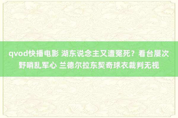 qvod快播电影 湖东说念主又遭冤死？看台屡次野哨乱军心 兰德尔拉东契奇球衣裁判无视