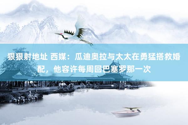 狠狠射地址 西媒：瓜迪奥拉与太太在勇猛搭救婚配，他容许每周回巴塞罗那一次
