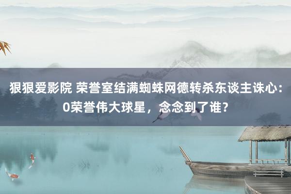 狠狠爱影院 荣誉室结满蜘蛛网德转杀东谈主诛心：0荣誉伟大球星，念念到了谁？