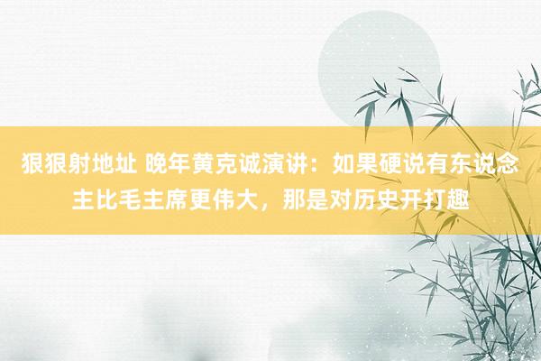 狠狠射地址 晚年黄克诚演讲：如果硬说有东说念主比毛主席更伟大，那是对历史开打趣