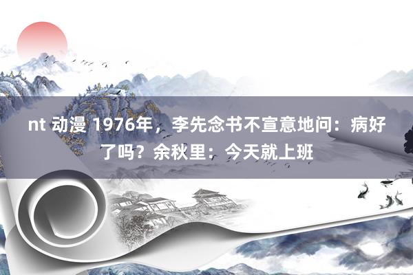 nt 动漫 1976年，李先念书不宣意地问：病好了吗？余秋里：今天就上班