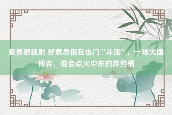 我要狠狠射 好意思俄在也门“斗法”，一场大国博弈，谁会点火中东的炸药桶