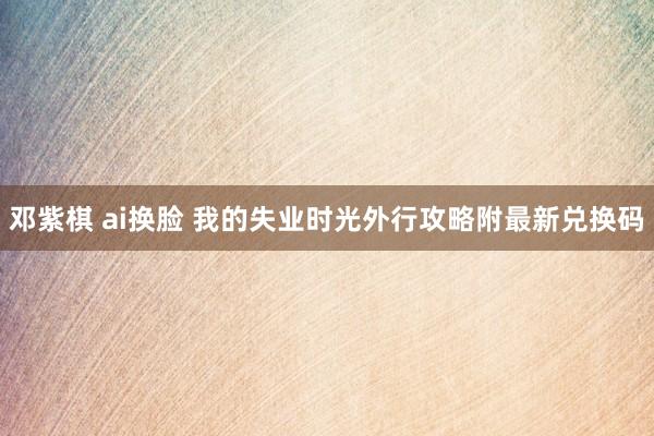 邓紫棋 ai换脸 我的失业时光外行攻略附最新兑换码