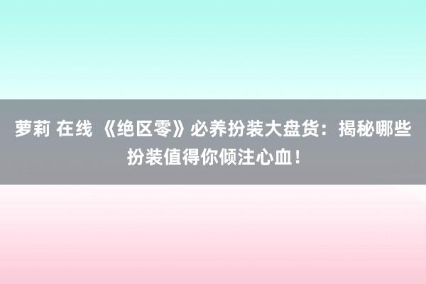 萝莉 在线 《绝区零》必养扮装大盘货：揭秘哪些扮装值得你倾注心血！