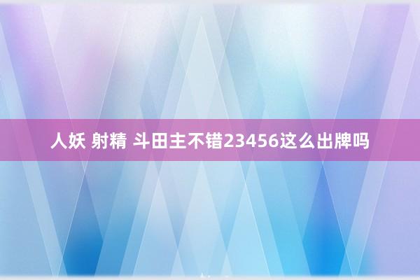 人妖 射精 斗田主不错23456这么出牌吗