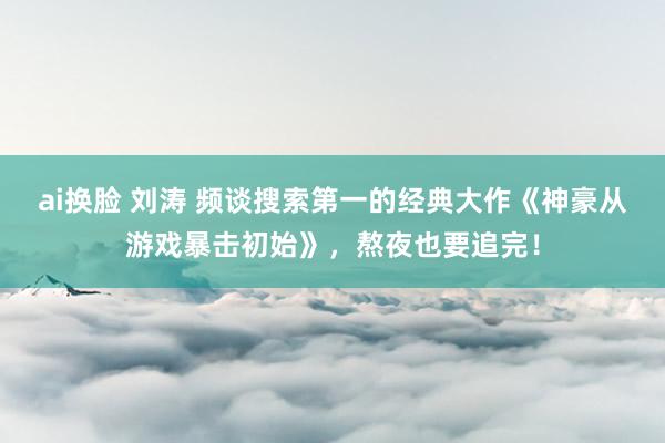 ai换脸 刘涛 频谈搜索第一的经典大作《神豪从游戏暴击初始》，熬夜也要追完！