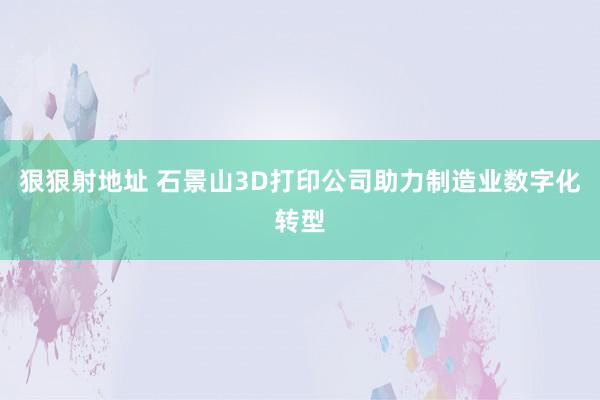 狠狠射地址 石景山3D打印公司助力制造业数字化转型