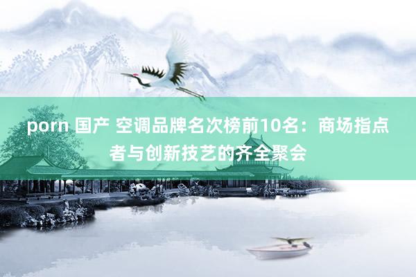 porn 国产 空调品牌名次榜前10名：商场指点者与创新技艺的齐全聚会