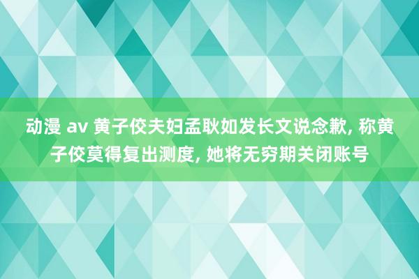 动漫 av 黄子佼夫妇孟耿如发长文说念歉， 称黄子佼莫得复出测度， 她将无穷期关闭账号