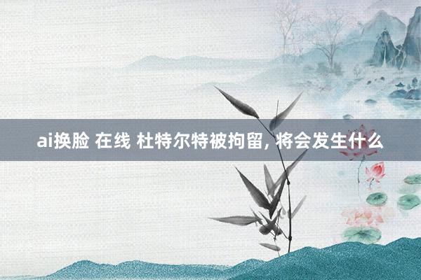 ai换脸 在线 杜特尔特被拘留， 将会发生什么