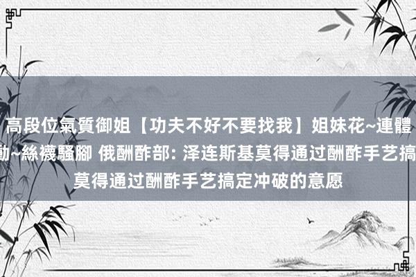 高段位氣質御姐【功夫不好不要找我】姐妹花~連體絲襪~大奶晃動~絲襪騷腳 俄酬酢部: 泽连斯基莫得通过酬酢手艺搞定冲破的意愿