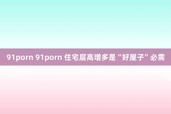 91porn 91porn 住宅层高增多是“好屋子”必需