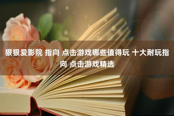 狠狠爱影院 指向 点击游戏哪些值得玩 十大耐玩指向 点击游戏精选