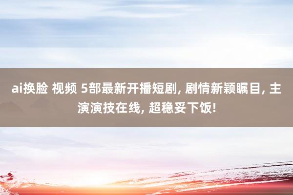 ai换脸 视频 5部最新开播短剧， 剧情新颖瞩目， 主演演技在线， 超稳妥下饭!