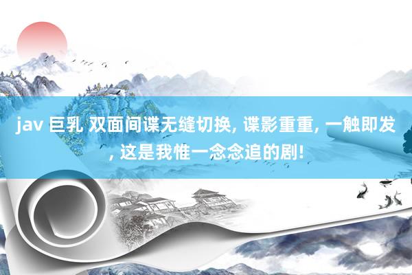 jav 巨乳 双面间谍无缝切换， 谍影重重， 一触即发， 这是我惟一念念追的剧!