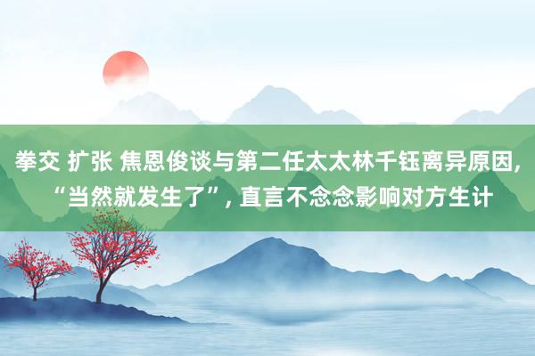 拳交 扩张 焦恩俊谈与第二任太太林千钰离异原因， “当然就发生了”， 直言不念念影响对方生计