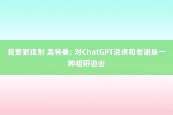 我要狠狠射 奥特曼: 对ChatGPT说请和谢谢是一种粗野迫害