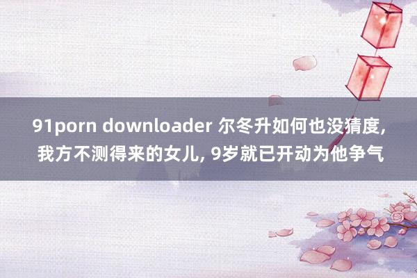 91porn downloader 尔冬升如何也没猜度， 我方不测得来的女儿， 9岁就已开动为他争气