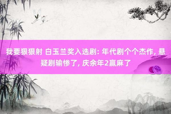 我要狠狠射 白玉兰奖入选剧: 年代剧个个杰作， 悬疑剧输惨了， 庆余年2赢麻了