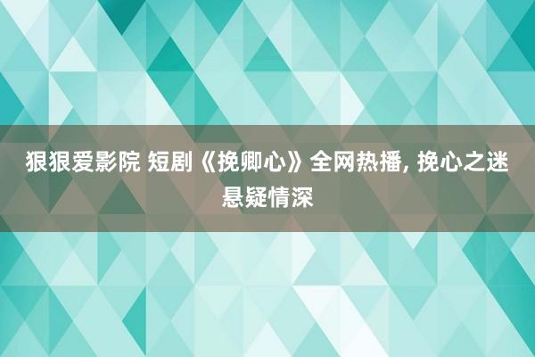 狠狠爱影院 短剧《挽卿心》全网热播， 挽心之迷悬疑情深
