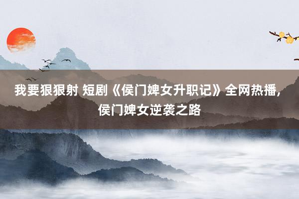 我要狠狠射 短剧《侯门婢女升职记》全网热播， 侯门婢女逆袭之路