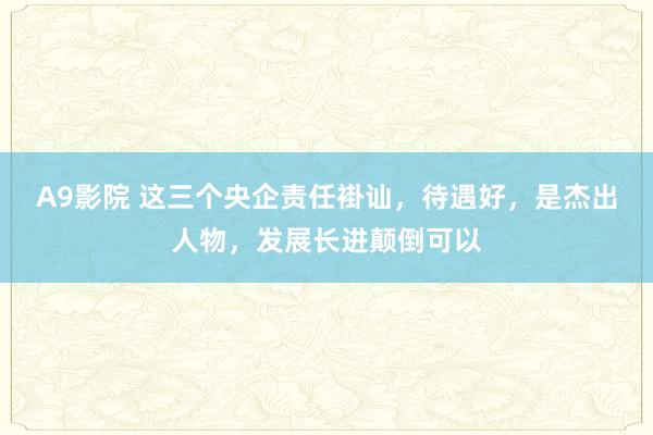 A9影院 这三个央企责任褂讪，待遇好，是杰出人物，发展长进颠倒可以