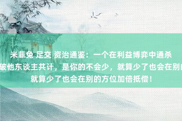 米菲兔 足交 资治通鉴：一个在利益博弈中通杀的诀要，以成事破他东谈主共计，是你的不会少，就算少了也会在别的方位加倍抵偿！