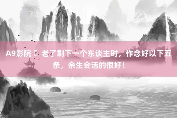 A9影院 ​老了剩下一个东谈主时，作念好以下五条，余生会活的很好！