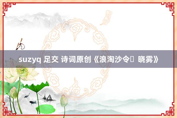 suzyq 足交 诗词原创《浪淘沙令・晓雾》