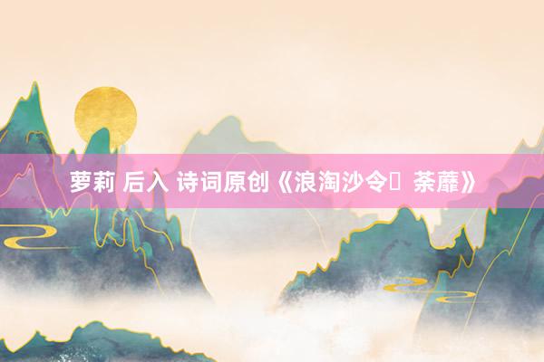 萝莉 后入 诗词原创《浪淘沙令・荼蘼》