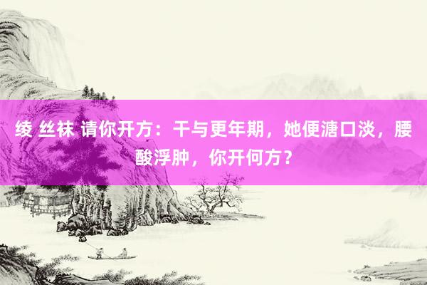 绫 丝袜 请你开方：干与更年期，她便溏口淡，腰酸浮肿，你开何方？