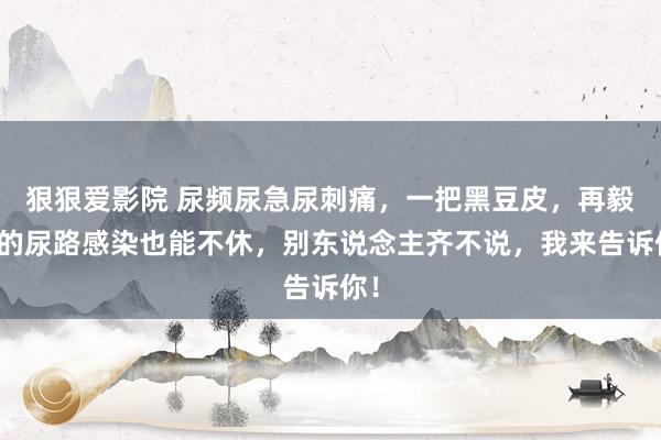 狠狠爱影院 尿频尿急尿刺痛，一把黑豆皮，再毅力的尿路感染也能不休，别东说念主齐不说，我来告诉你！