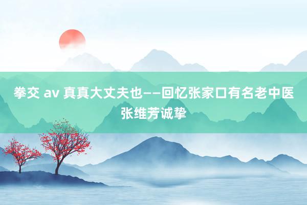 拳交 av 真真大丈夫也——回忆张家口有名老中医张维芳诚挚