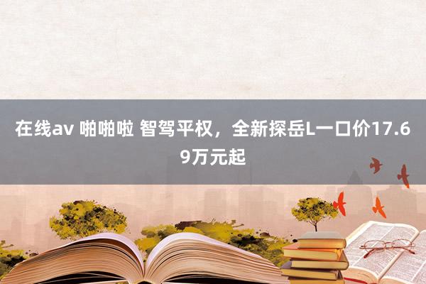在线av 啪啪啦 智驾平权，全新探岳L一口价17.69万元起