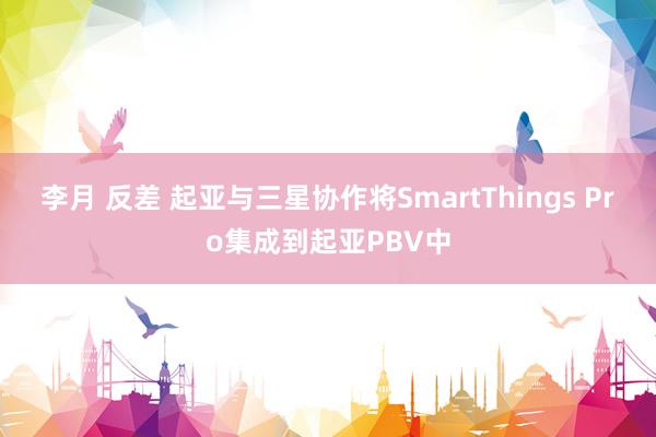 李月 反差 起亚与三星协作将SmartThings Pro集成到起亚PBV中